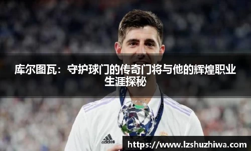 库尔图瓦：守护球门的传奇门将与他的辉煌职业生涯探秘