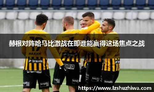 赫根对阵哈马比激战在即谁能赢得这场焦点之战